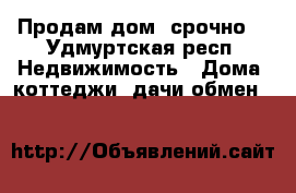 Продам дом ,срочно  - Удмуртская респ. Недвижимость » Дома, коттеджи, дачи обмен   